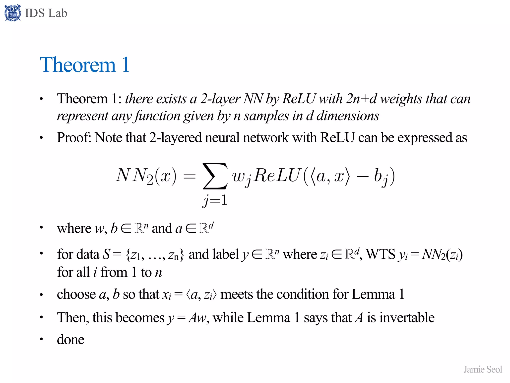 IDS Lab
Jamie Seol
Theorem 1
• Theorem 1: there exists a 2-layer NN by ReLU with 2n+d weights that can
represent any function given by n samples in d dimensions
• Proof: Note that 2-layered neural network with ReLU can be expressed as
• where w, b ∈ ℝn and a ∈ ℝd
• for data S = {z1, …, zn} and label y ∈ ℝn where zi ∈ ℝd, WTS yi = NN2(zi)
for all i from 1 to n
• choose a, b so that xi = ⟨a, zi⟩ meets the condition for Lemma 1
• Then, this becomes y = Aw, while Lemma 1 says that A is invertable
• done
 