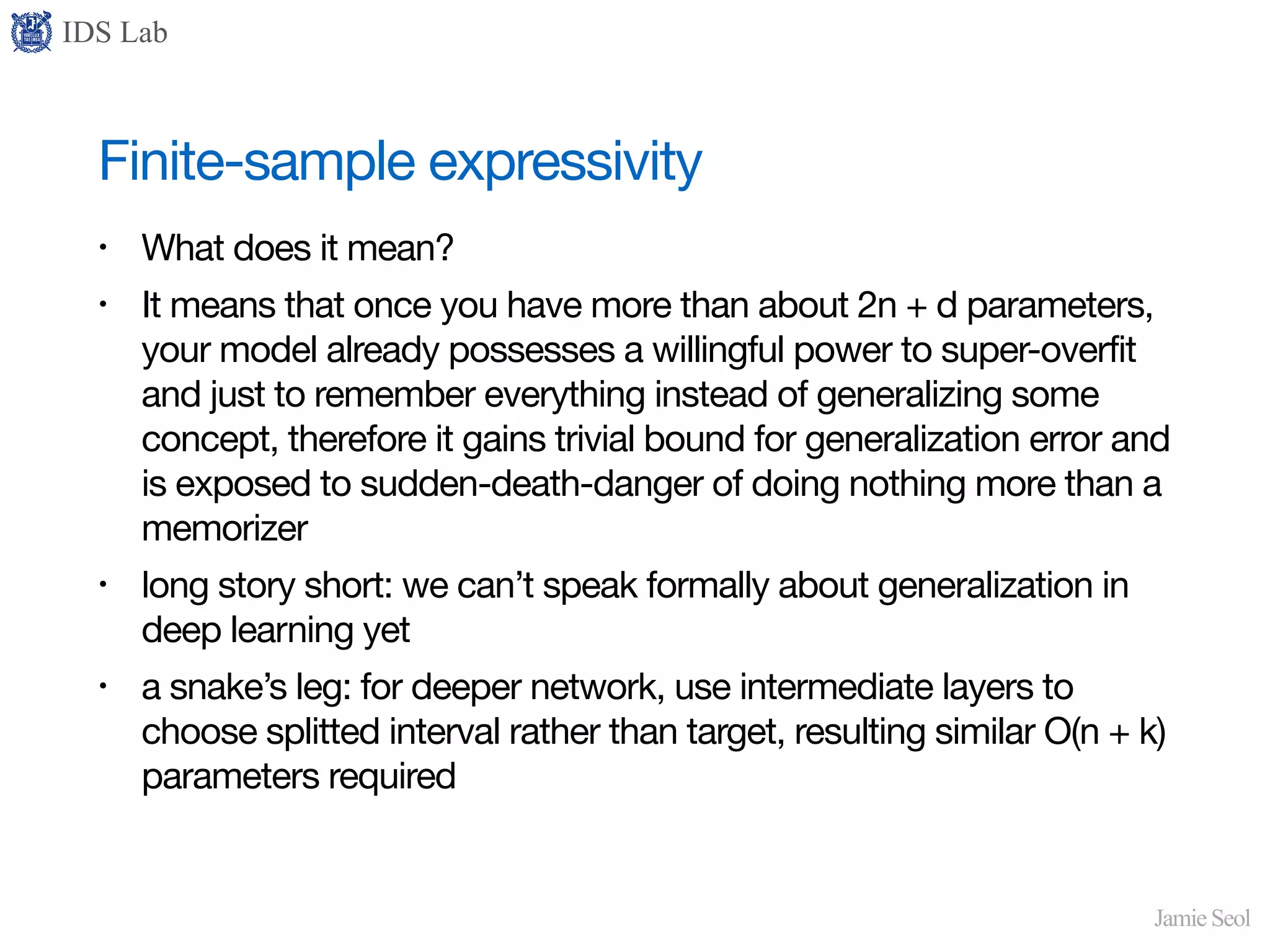 IDS Lab
Jamie Seol
Finite-sample expressivity
• What does it mean?

• It means that once you have more than about 2n + d parameters,
your model already possesses a willingful power to super-overfit
and just to remember everything instead of generalizing some
concept, therefore it gains trivial bound for generalization error and
is exposed to sudden-death-danger of doing nothing more than a
memorizer

• long story short: we can’t speak formally about generalization in
deep learning yet

• a snake’s leg: for deeper network, use intermediate layers to
choose splitted interval rather than target, resulting similar O(n + k)
parameters required
 
