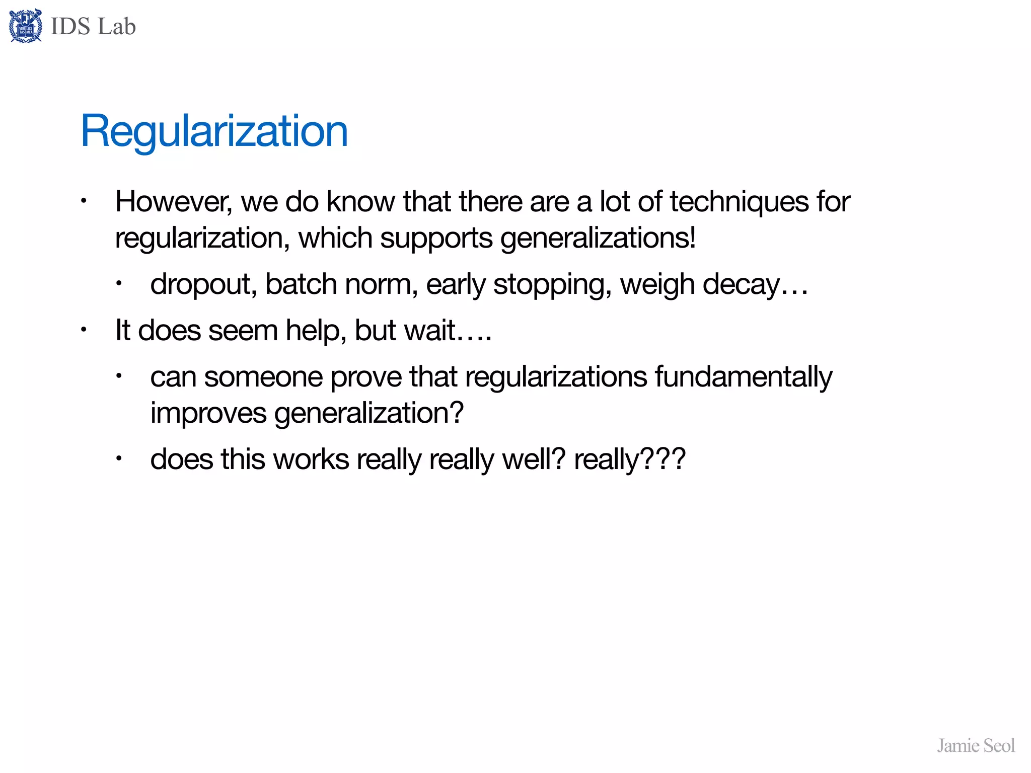 IDS Lab
Jamie Seol
Regularization
• However, we do know that there are a lot of techniques for
regularization, which supports generalizations!

• dropout, batch norm, early stopping, weigh decay…

• It does seem help, but wait….

• can someone prove that regularizations fundamentally
improves generalization?

• does this works really really well? really???
 