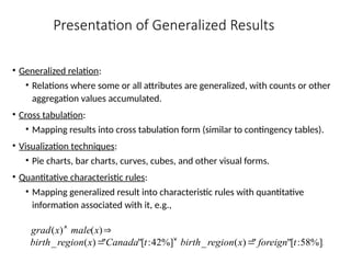 Presentation of Generalized Results
• Generalized relation:
• Relations where some or all attributes are generalized, with counts or other
aggregation values accumulated.
• Cross tabulation:
• Mapping results into cross tabulation form (similar to contingency tables).
• Visualization techniques:
• Pie charts, bar charts, curves, cubes, and other visual forms.
• Quantitative characteristic rules:
• Mapping generalized result into characteristic rules with quantitative
information associated with it, e.g.,
.
%]
58
:
[
"
"
)
(
_
%]
42
:
[
"
"
)
(
_
)
(
)
(
t
foreign
x
region
birth
t
Canada
x
region
birth
x
male
x
grad





 