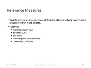 Relevance Measures
• Quantitative relevance measure determines the classifying power of an
attribute within a set of data.
• Methods
• information gain (ID3)
• gain ratio (C4.5)
• gini index
• 2
contingency table statistics
• uncertainty coefficient
August 26, 2025 Data Mining: Concepts and Techniques 15
 