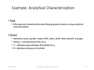 Example: Analytical Characterization
• Task
• Mine general characteristics describing graduate students using analytical
characterization
• Given
• attributes name, gender, major, birth_place, birth_date, phone#, and gpa
• Gen(ai) = concept hierarchies on ai
• Ti = attribute generalization thresholds for ai
• R = attribute relevance threshold
August 26, 2025 Data Mining: Concepts and Techniques 17
 
