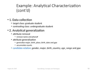 Example: Analytical Characterization
(cont’d)
• 1. Data collection
• target class: graduate student
• contrasting class: undergraduate student
• 2. Analytical generalization
• attribute removal
• remove name and phone#
• attribute generalization
• generalize major, birth_place, birth_date and gpa
• accumulate counts
• candidate relation: gender, major, birth_country, age_range and gpa
August 26, 2025 Data Mining: Concepts and Techniques 18
 