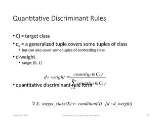 Quantitative Discriminant Rules
• Cj = target class
• qa = a generalized tuple covers some tuples of class
• but can also cover some tuples of contrasting class
• d-weight
• range: [0, 1]
• quantitative discriminant rule form
August 26, 2025 Data Mining: Concepts and Techniques 21





 m
i
i
a
j
a
)
C
count(q
)
C
count(q
weight
d
1
d_weight]
:
[d
X)
condition(
ss(X)
target_cla
X, 

 