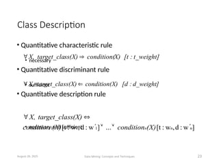 Class Description
• Quantitative characteristic rule
• necessary
• Quantitative discriminant rule
• sufficient
• Quantitative description rule
• necessary and sufficient
August 26, 2025 Data Mining: Concepts and Techniques 23
]
w
:
d
,
w
:
[t
...
]
w
:
d
,
w
:
[t n
n
1
1
1 





(X)
condition
(X)
condition
ss(X)
target_cla
X,
n
d_weight]
:
[d
X)
condition(
ss(X)
target_cla
X, 

t_weight]
:
[t
X)
condition(
ss(X)
target_cla
X, 

 