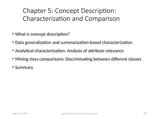 Chapter 5: Concept Description:
Characterization and Comparison
• What is concept description?
• Data generalization and summarization-based characterization
• Analytical characterization: Analysis of attribute relevance
• Mining class comparisons: Discriminating between different classes
• Summary
August 26, 2025 Data Mining: Concepts and Techniques 25
 
