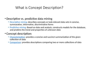 What is Concept Description?
• Descriptive vs. predictive data mining
• Descriptive mining: describes concepts or task-relevant data sets in concise,
summarative, informative, discriminative forms
• Predictive mining: Based on data and analysis, constructs models for the database,
and predicts the trend and properties of unknown data
• Concept description:
• Characterization: provides a concise and succinct summarization of the given
collection of data
• Comparison: provides descriptions comparing two or more collections of data
 