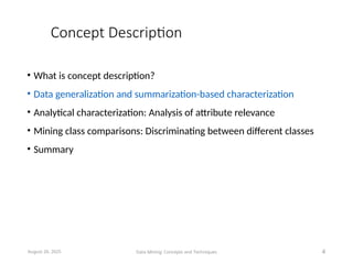 Concept Description
• What is concept description?
• Data generalization and summarization-based characterization
• Analytical characterization: Analysis of attribute relevance
• Mining class comparisons: Discriminating between different classes
• Summary
August 26, 2025 Data Mining: Concepts and Techniques 4
 