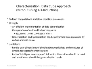 Characterization: Data Cube Approach
(without using AO-Induction)
• Perform computations and store results in data cubes
• Strength
• An efficient implementation of data generalization
• Computation of various kinds of measures
• e.g., count( ), sum( ), average( ), max( )
• Generalization and specialization can be performed on a data cube by
roll-up and drill-down
• Limitations
• handle only dimensions of simple nonnumeric data and measures of
simple aggregated numeric values.
• Lack of intelligent analysis, can’t tell which dimensions should be used
and what levels should the generalization reach
August 26, 2025 Data Mining: Concepts and Techniques 6
 