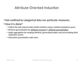Attribute-Oriented Induction
• Not confined to categorical data nor particular measures.
• How it is done?
• Collect the task-relevant data (initial relation) using a relational database query
• Perform generalization by attribute removal or attribute generalization.
• Apply aggregation by merging identical, generalized tuples and accumulating their
respective counts.
• Interactive presentation with users.
August 26, 2025 Data Mining: Concepts and Techniques 7
 