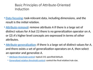 Basic Principles of Attribute-Oriented
Induction
• Data focusing: task-relevant data, including dimensions, and the
result is the initial relation.
• Attribute-removal: remove attribute A if there is a large set of
distinct values for A but (1) there is no generalization operator on A,
or (2) A’s higher level concepts are expressed in terms of other
attributes.
• Attribute-generalization: If there is a large set of distinct values for A,
and there exists a set of generalization operators on A, then select
an operator and generalize A.
• Attribute-threshold control: typical 2-8, specified/default.
• Generalized relation threshold control: control the final relation/rule size.
 