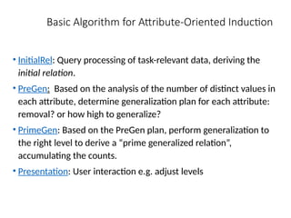 Basic Algorithm for Attribute-Oriented Induction
• InitialRel: Query processing of task-relevant data, deriving the
initial relation.
• PreGen: Based on the analysis of the number of distinct values in
each attribute, determine generalization plan for each attribute:
removal? or how high to generalize?
• PrimeGen: Based on the PreGen plan, perform generalization to
the right level to derive a “prime generalized relation”,
accumulating the counts.
• Presentation: User interaction e.g. adjust levels
 