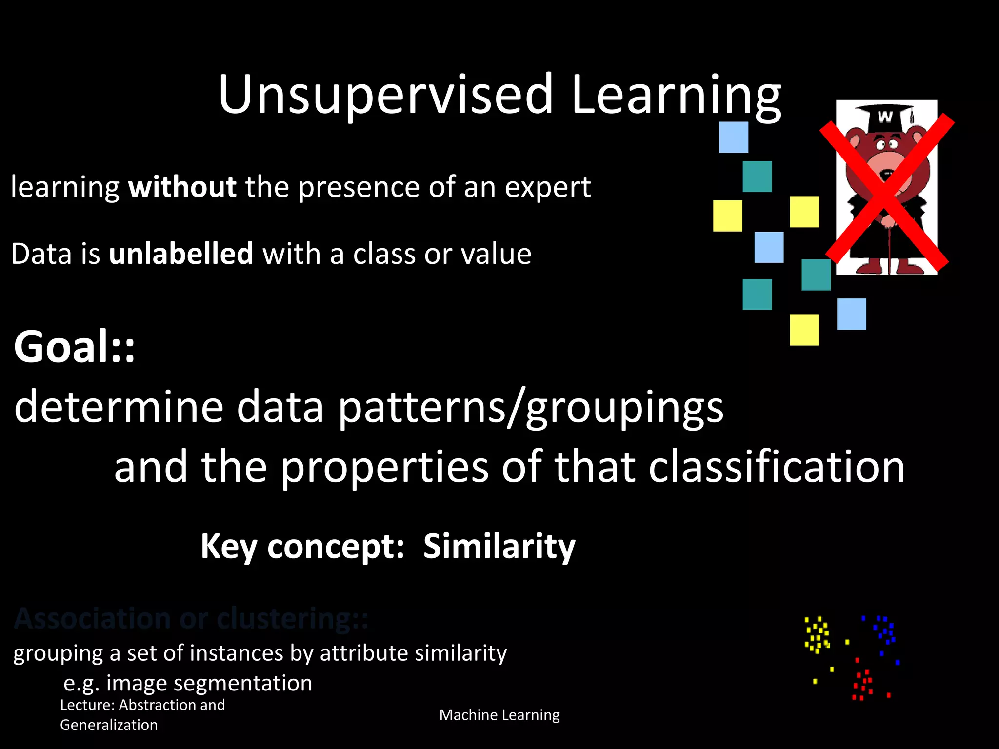 learning without the presence of an expert
Data is unlabelled with a class or value
Goal::
determine data patterns/groupings
and the properties of that classification
Unsupervised Learning
Association or clustering::
grouping a set of instances by attribute similarity
e.g. image segmentation
Key concept: Similarity
Lecture: Abstraction and
Generalization
Machine Learning
 