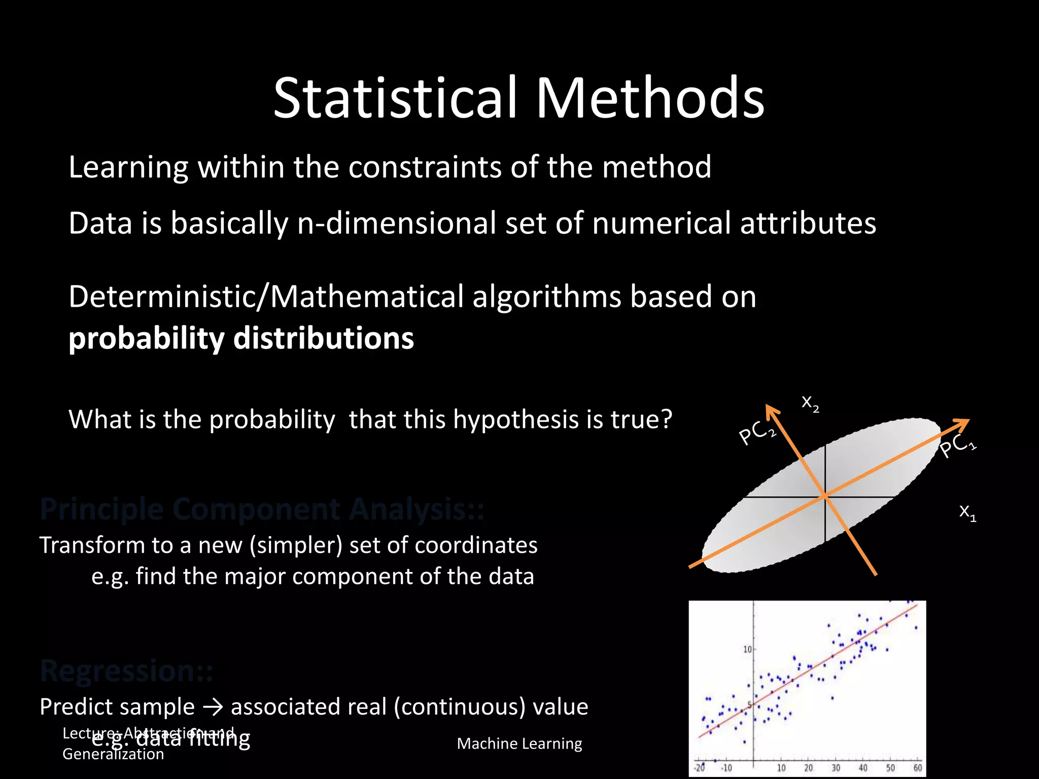 Statistical Methods
Regression::
Predict sample → associated real (continuous) value
e.g. data fitting
x1
x2
Learning within the constraints of the method
Data is basically n-dimensional set of numerical attributes
Deterministic/Mathematical algorithms based on
probability distributions
Principle Component Analysis::
Transform to a new (simpler) set of coordinates
e.g. find the major component of the data
What is the probability that this hypothesis is true?
Lecture: Abstraction and
Generalization
Machine Learning
 