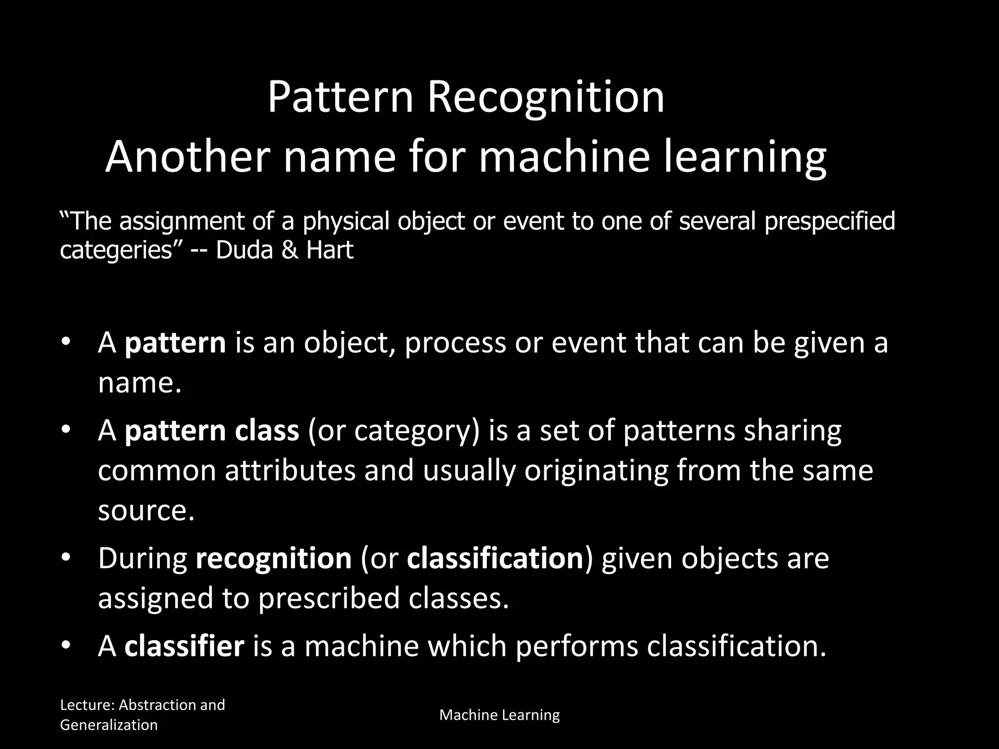 Pattern Recognition
Another name for machine learning
• A pattern is an object, process or event that can be given a
name.
• A pattern class (or category) is a set of patterns sharing
common attributes and usually originating from the same
source.
• During recognition (or classification) given objects are
assigned to prescribed classes.
• A classifier is a machine which performs classification.
“The assignment of a physical object or event to one of several prespecified
categeries” -- Duda & Hart
Lecture: Abstraction and
Generalization
Machine Learning
 