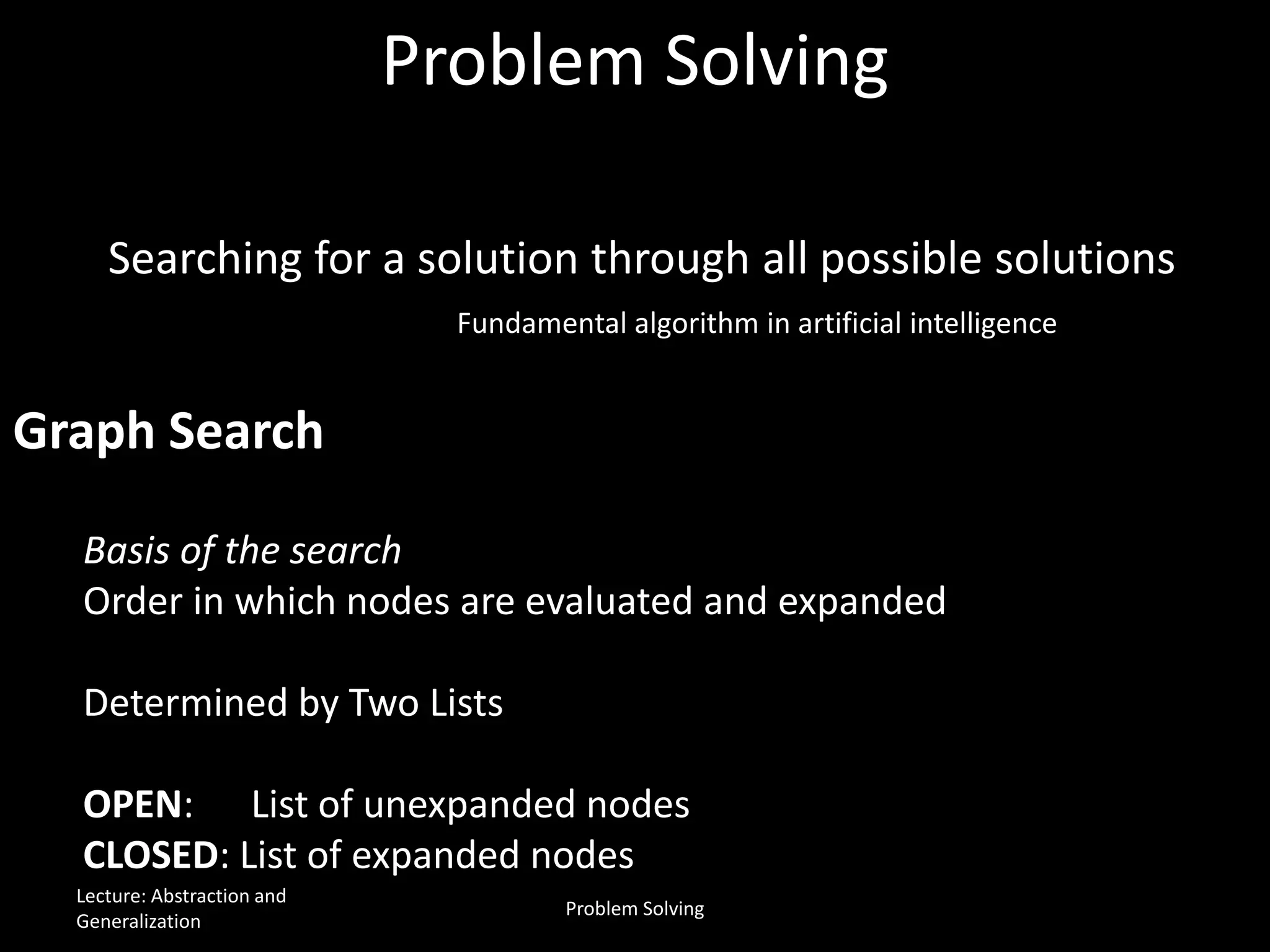 Problem Solving
Basis of the search
Order in which nodes are evaluated and expanded
Determined by Two Lists
OPEN: List of unexpanded nodes
CLOSED: List of expanded nodes
Searching for a solution through all possible solutions
Fundamental algorithm in artificial intelligence
Graph Search
Lecture: Abstraction and
Generalization
Problem Solving
 