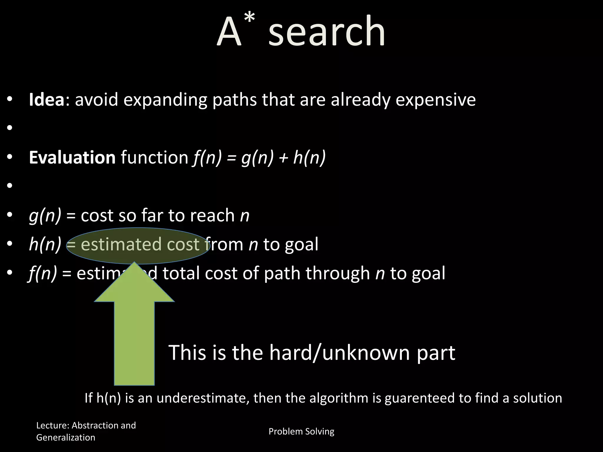 A* search
• Idea: avoid expanding paths that are already expensive
•
• Evaluation function f(n) = g(n) + h(n)
•
• g(n) = cost so far to reach n
• h(n) = estimated cost from n to goal
• f(n) = estimated total cost of path through n to goal
This is the hard/unknown part
If h(n) is an underestimate, then the algorithm is guarenteed to find a solution
Lecture: Abstraction and
Generalization
Problem Solving
 