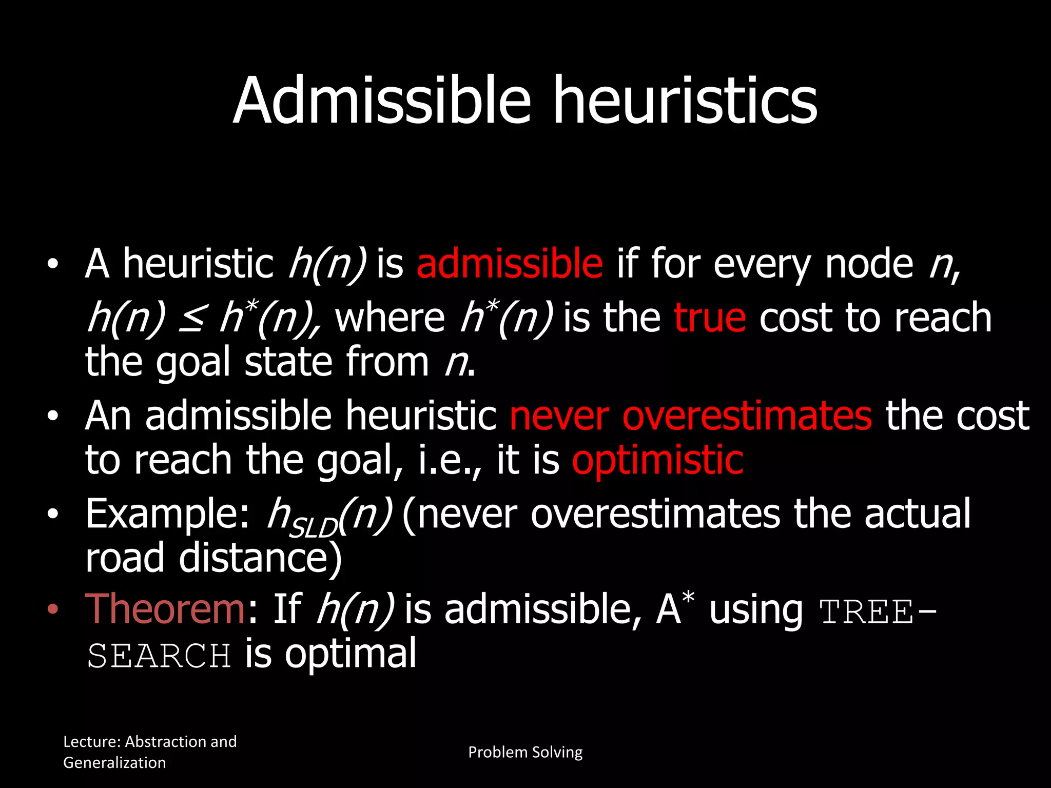 Admissible heuristics
• A heuristic h(n) is admissible if for every node n,
h(n) ≤ h*(n), where h*(n) is the true cost to reach
the goal state from n.
• An admissible heuristic never overestimates the cost
to reach the goal, i.e., it is optimistic
• Example: hSLD(n) (never overestimates the actual
road distance)
• Theorem: If h(n) is admissible, A* using TREE-
SEARCH is optimal
Lecture: Abstraction and
Generalization
Problem Solving
 