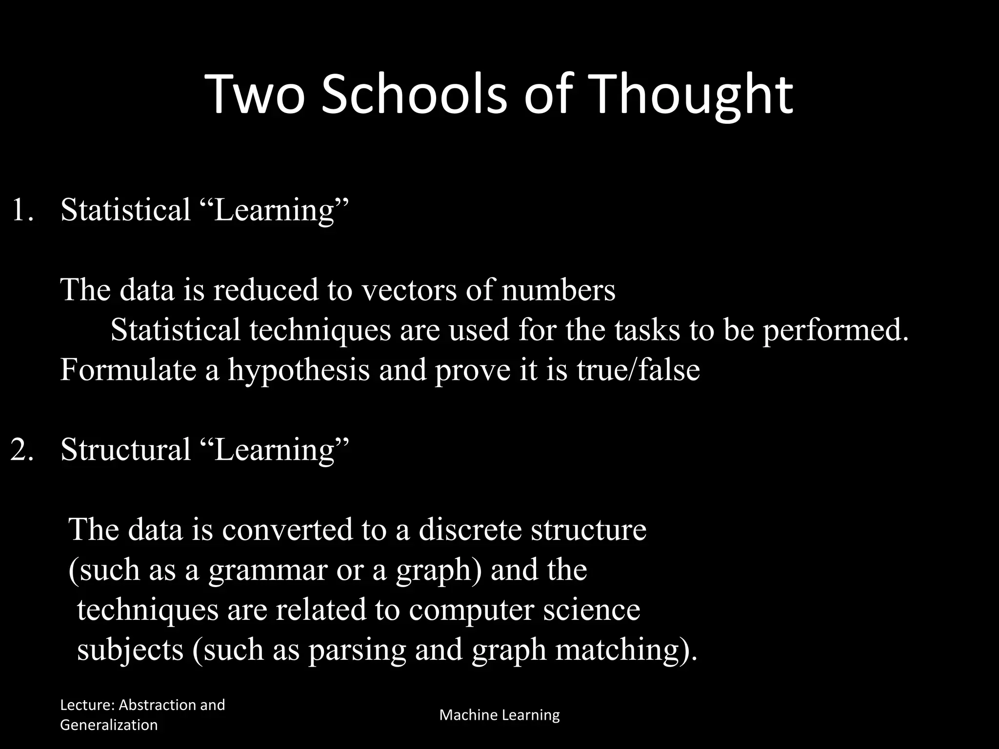 Two Schools of Thought
1. Statistical “Learning”
The data is reduced to vectors of numbers
Statistical techniques are used for the tasks to be performed.
Formulate a hypothesis and prove it is true/false
2. Structural “Learning”
The data is converted to a discrete structure
(such as a grammar or a graph) and the
techniques are related to computer science
subjects (such as parsing and graph matching).
Lecture: Abstraction and
Generalization
Machine Learning
 