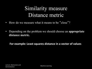 Similarity measure
Distance metric
• How do we measure what it means to be “close”?
• Depending on the problem we should choose an appropriate
distance metric.
For example: Least squares distance in a vector of values
f (a,b) = (ai -bi )2
i=1
n
å
Lecture: Abstraction and
Generalization
Machine Learning
 