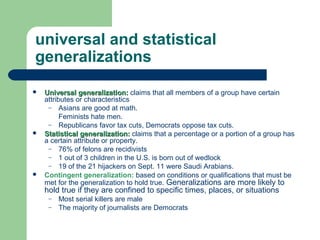 universal and statistical
generalizations
 Universal generalization:Universal generalization: claims that all members of a group have certain
attributes or characteristics
– Asians are good at math.
Feminists hate men.
– Republicans favor tax cuts, Democrats oppose tax cuts.
 Statistical generalization:Statistical generalization: claims that a percentage or a portion of a group has
a certain attribute or property.
– 76% of felons are recidivists
– 1 out of 3 children in the U.S. is born out of wedlock
– 19 of the 21 hijackers on Sept. 11 were Saudi Arabians.
 Contingent generalization: based on conditions or qualifications that must be
met for the generalization to hold true. Generalizations are more likely to
hold true if they are confined to specific times, places, or situations
– Most serial killers are male
– The majority of journalists are Democrats
 