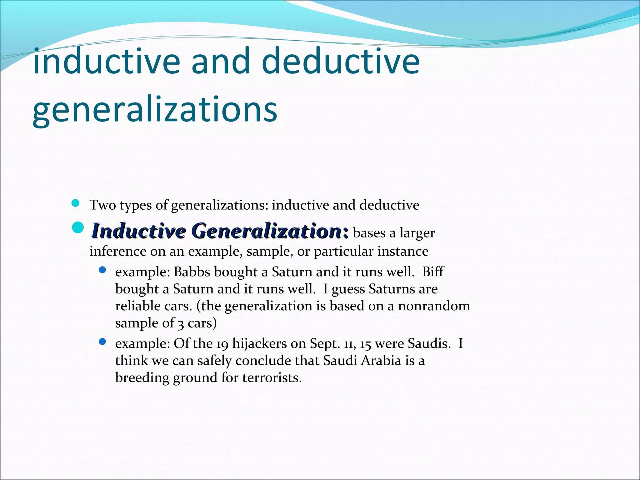 inductive and deductive
generalizations
 Two types of generalizations: inductive and deductive
Inductive GeneralizationInductive Generalization:: bases a larger
inference on an example, sample, or particular instance
 example: Babbs bought a Saturn and it runs well. Biff
bought a Saturn and it runs well. I guess Saturns are
reliable cars. (the generalization is based on a nonrandom
sample of 3 cars)
 example: Of the 19 hijackers on Sept. 11, 15 were Saudis. I
think we can safely conclude that Saudi Arabia is a
breeding ground for terrorists.
 