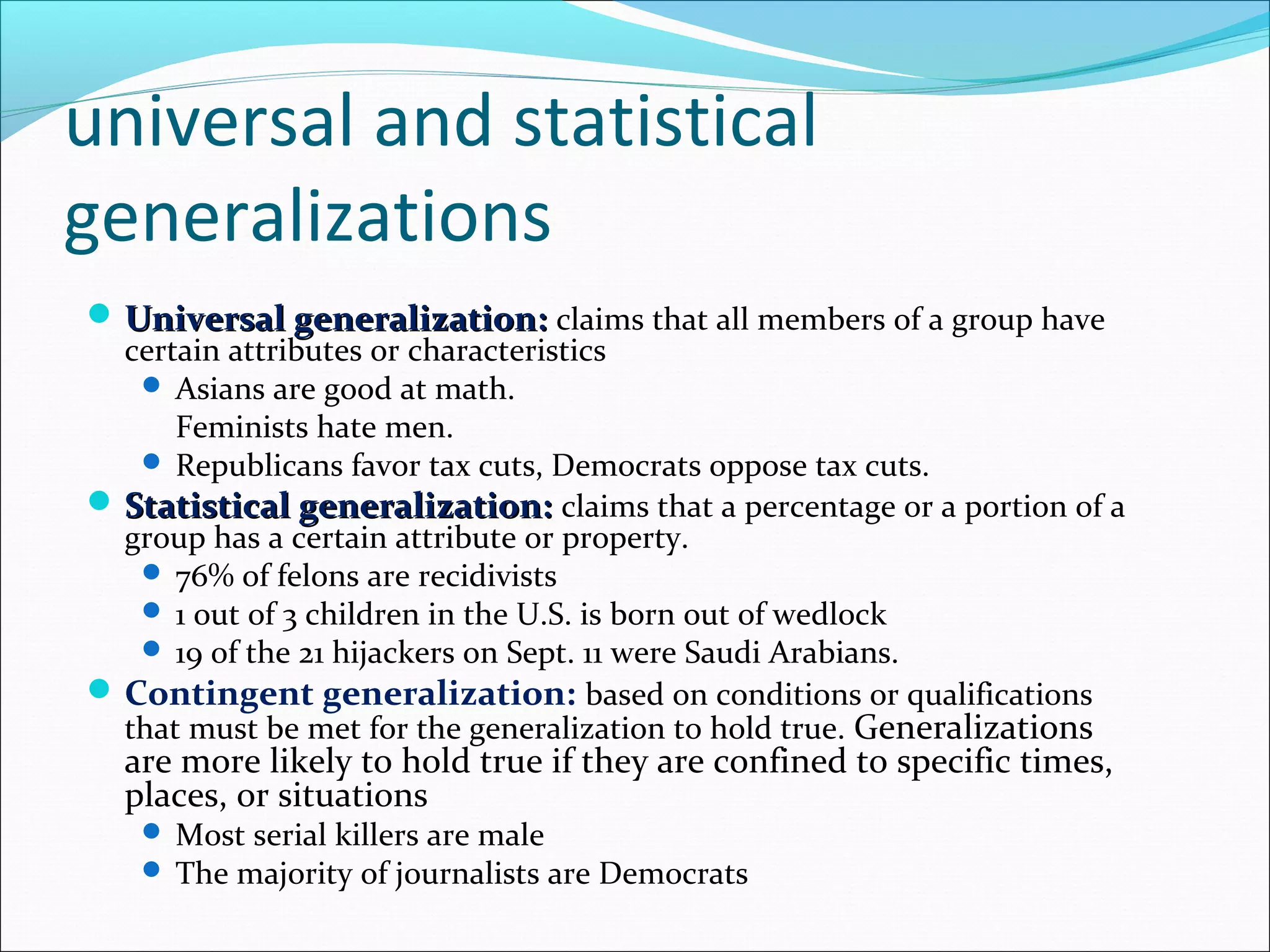 universal and statistical
generalizations
 Universal generalization:Universal generalization: claims that all members of a group have
certain attributes or characteristics
 Asians are good at math.
Feminists hate men.
 Republicans favor tax cuts, Democrats oppose tax cuts.
 Statistical generalization:Statistical generalization: claims that a percentage or a portion of a
group has a certain attribute or property.
 76% of felons are recidivists
 1 out of 3 children in the U.S. is born out of wedlock
 19 of the 21 hijackers on Sept. 11 were Saudi Arabians.
Contingent generalization: based on conditions or qualifications
that must be met for the generalization to hold true. Generalizations
are more likely to hold true if they are confined to specific times,
places, or situations
 Most serial killers are male
 The majority of journalists are Democrats
 
