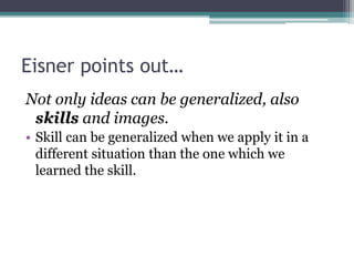 Eisner points out…
Not only ideas can be generalized, also
skills and images.
• Skill can be generalized when we apply it in a
different situation than the one which we
learned the skill.
 