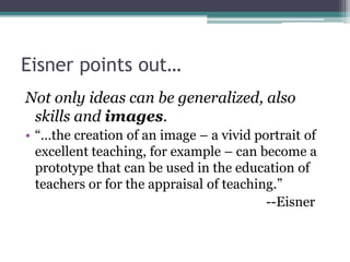 Eisner points out…
Not only ideas can be generalized, also
skills and images.
• “…the creation of an image – a vivid portrait of
excellent teaching, for example – can become a
prototype that can be used in the education of
teachers or for the appraisal of teaching.”
--Eisner
 