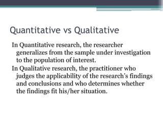 Quantitative vs Qualitative
In Quantitative research, the researcher
generalizes from the sample under investigation
to the population of interest.
In Qualitative research, the practitioner who
judges the applicability of the research’s findings
and conclusions and who determines whether
the findings fit his/her situation.
 