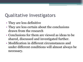 Qualitative Investigators
• They are less definitive
• They are less certain about the conclusions
drawn from the research
• Conclusions for them are viewed as ideas to be
shared, discussed and investigated further.
• Modification in different circumstances and
under different conditions will almost always be
necessary.
 