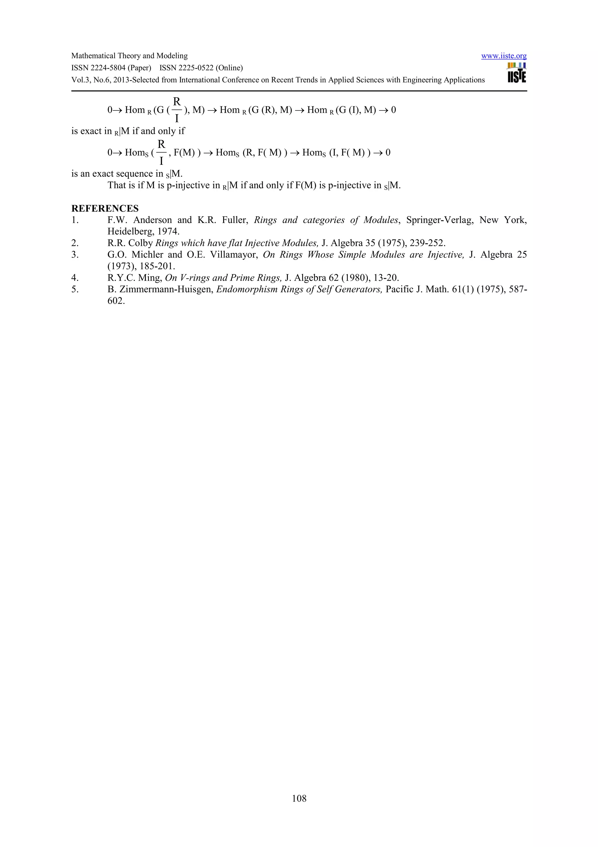 Mathematical Theory and Modeling www.iiste.org
ISSN 2224-5804 (Paper) ISSN 2225-0522 (Online)
Vol.3, No.6, 2013-Selected from International Conference on Recent Trends in Applied Sciences with Engineering Applications
108
0→ Hom R (G (
R
I
), M) → Hom R (G (R), M) → Hom R (G (I), M) → 0
is exact in R|M if and only if
0→ HomS (
R
I
, F(M) ) → HomS (R, F( M) ) → HomS (I, F( M) ) → 0
is an exact sequence in S|M.
That is if M is p-injective in R|M if and only if F(M) is p-injective in S|M.
REFERENCES
1. F.W. Anderson and K.R. Fuller, Rings and categories of Modules, Springer-Verlag, New York,
Heidelberg, 1974.
2. R.R. Colby Rings which have flat Injective Modules, J. Algebra 35 (1975), 239-252.
3. G.O. Michler and O.E. Villamayor, On Rings Whose Simple Modules are Injective, J. Algebra 25
(1973), 185-201.
4. R.Y.C. Ming, On V-rings and Prime Rings, J. Algebra 62 (1980), 13-20.
5. B. Zimmermann-Huisgen, Endomorphism Rings of Self Generators, Pacific J. Math. 61(1) (1975), 587-
602.
 