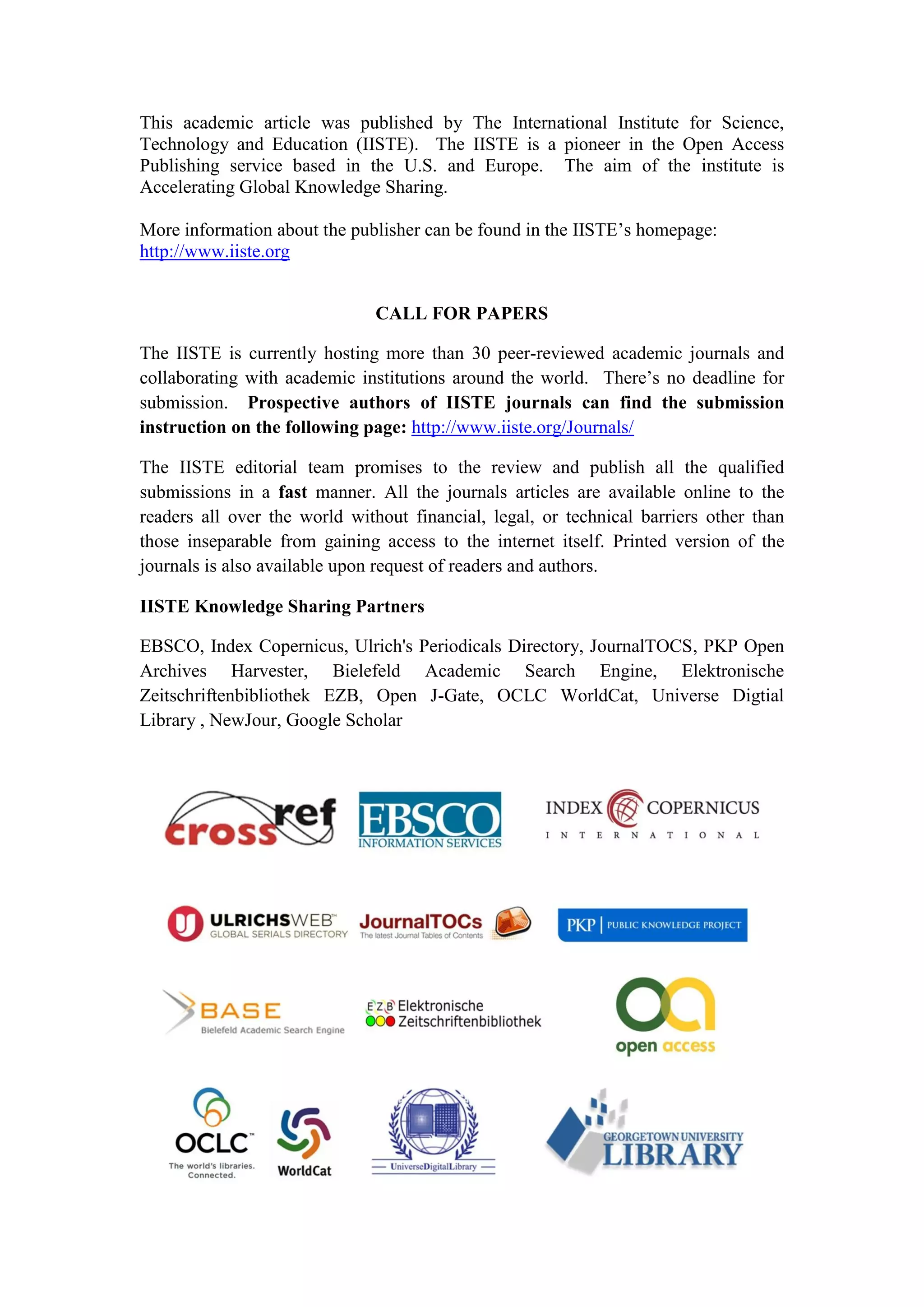 This academic article was published by The International Institute for Science,
Technology and Education (IISTE). The IISTE is a pioneer in the Open Access
Publishing service based in the U.S. and Europe. The aim of the institute is
Accelerating Global Knowledge Sharing.
More information about the publisher can be found in the IISTE’s homepage:
http://www.iiste.org
CALL FOR PAPERS
The IISTE is currently hosting more than 30 peer-reviewed academic journals and
collaborating with academic institutions around the world. There’s no deadline for
submission. Prospective authors of IISTE journals can find the submission
instruction on the following page: http://www.iiste.org/Journals/
The IISTE editorial team promises to the review and publish all the qualified
submissions in a fast manner. All the journals articles are available online to the
readers all over the world without financial, legal, or technical barriers other than
those inseparable from gaining access to the internet itself. Printed version of the
journals is also available upon request of readers and authors.
IISTE Knowledge Sharing Partners
EBSCO, Index Copernicus, Ulrich's Periodicals Directory, JournalTOCS, PKP Open
Archives Harvester, Bielefeld Academic Search Engine, Elektronische
Zeitschriftenbibliothek EZB, Open J-Gate, OCLC WorldCat, Universe Digtial
Library , NewJour, Google Scholar
 