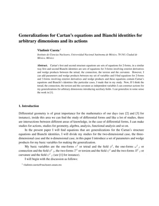 Generalizations for Cartan’s equations and Bianchi identities for
arbitrary dimensions and its actions
Vladimir Cuesta †
Instituto de Ciencias Nucleares, Universidad Nacional Aut´onoma de M´exico, 70-543, Ciudad de
M´exico, M´exico
Abstract. Cartan’s ﬁrst and second structure equations are sets of equations for 2-forms, in a similar
way ﬁrst and second Bianchi identities are sets of equations for 3-forms involving exterior derivatives
and wedge products between the tetrad, the connection, the torsion and the curvature. However, I
can add parameters and wedge products between my set of variables and I ﬁnd equations for 2-forms
and 3-forms involving exterior derivatives and wedge products and these equations contain Cartan’s
equations and Bianchi’s identities like particular cases, I made that in my study. Now, If I think the
tetrad, the connection, the torsion and the curvature as independent variables I can construct actions for
my generalizations for arbitrary dimensions introducing auxiliary ﬁelds. I can generalize in some sense
the work in [1].
1. Introduction
Differential geometry is of great importance for the mathematics of our days (see [2] and [3] for
instance), inside this area we can ﬁnd the study of differential forms and like a lot of studies, there
are intersections between different areas of knowledge, in the case of differential forms, I can make
studies for actions, studies for geometry, algebra, analysis, functional analysis and so on.
In the present paper I will ﬁnd equations that are generalizations for the Cartan’s structure
equations and Bianchi identities, I will divide my studies for the two-dimensional case, the three-
dimensional case and the n-dimensional case, in this paper I introduce a set of parameters and wedge
products for my basic variables for making the generalization.
My basic variables are the one-forms eI
or tetrad and the ﬁeld φI
, the one-forms ωI
J or
connection and the ﬁeld φI
J , the two-forms TI
or torsion and the ﬁeld ψI
and the two-forms RI
J or
curvature and the ﬁeld ψI
J (see [1] for instance).
I will begin with the discussion as follows:
†
vladimir.cuesta@nucleares.unam.mx
 