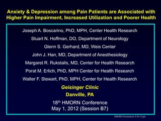 Anxiety & Depression among Pain Patients are Associated with
Higher Pain Impairment, Increased Utilization and Poorer Health

      Joseph A. Boscarino, PhD, MPH, Center Health Research
          Stuart N. Hoffman, DO, Department of Neurology
                Glenn S. Gerhard, MD, Weis Center
           John J. Han, MD, Department of Anesthesiology
       Margaret R. Rukstalis, MD, Center for Health Research
        Porat M. Erlich, PhD, MPH Center for Health Research
      Walter F. Stewart, PhD, MPH, Center for Health Research
                         Geisinger Clinic
                          Danville, PA
                    18th HMORN Conference
                    May 1, 2012 (Session B7)
                                                  HMORN Presentation 4-24-12.ppt
 