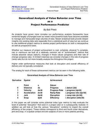 PM World Journal                                 Generalized Analysis of Value Behavior over Time
Vol. I, Issue III – October 2012                               as a Project Performance Predictor
www.pmworldjournal.net                        Featured Paper                            Bob Prieto



           Generalized Analysis of Value Behavior over Time
                                 as a
                    Project Performance Predictor

                                           By Bob Prieto

As projects have grown more complex our performance analysis frameworks have
remained largely unchanged even as newer more powerful tools have become available
to manage and manipulate large volumes of data. Newer analytical tools provide deeper
insights into existing data sets especially from a statistical point of view but we continue
to use traditional project metrics to assess project performance on both a retrospective
as well as prospective basis.

Whether our measure of project achievement is cost, schedule, physical % complete,
risk or manhours we look at a relatively common set of “achievement” metrics that
include absolute values (datum); changes in those values (progress) and their rate of
change (progress rate). In limited instances we consider changes in the rate of progress
(ramp rate) but do not more broadly analyze this throughout the project.

Higher order performance measures that look at disruption and overall efficiency of
delivery are not typically considered.

The analog for each of these achievement metrics can be seen in the following table.

                       Generalized Analysis of Value Behavior over Time

Derivative          Spatial                       Achievement

                    Point          x              Datum
       0            Distance       dx             Progress          ∆ datum (dd)
       1            Velocity       dx/dt          Progress Rate     ∆ progress (dp/dt)
       2            Acceleration   dv/dt          Ramp Rate         ∆ progress rate (dpr/dt)
       3            Jerk           da/dt          Disruption        ∆ ramp rate (drr/dt)
       4            Snap           dj/dt          Efficiency        ∆ disruption (ddis/dt)

In this paper we will consider some potential index type metrics to help evaluate the
level of potential “disruption” that exist in a project plan or is subsequently realized. In
addition we will look at how the various “disruptions” combine to impact the overall
efficiency of the project. These indices correspond to third and fourth order derivatives,
jerk and snap, in a spatial context and are subjects of one or more patents pending.




© 2012 Bob Prieto                     www.pmworldlibrary.net                          Page 1 of 17
 