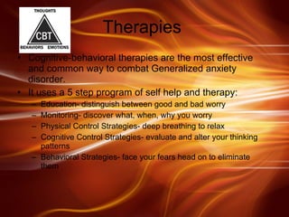 Therapies  Cognitive-behavioral therapies are the most effective and common way to combat Generalized anxiety disorder.  It uses a 5 step program of self help and therapy: Education- distinguish between good and bad worry Monitoring- discover what, when, why you worry Physical Control Strategies- deep breathing to relax Cognitive Control Strategies- evaluate and alter your thinking patterns Behavioral Strategies- face your fears head on to eliminate them  