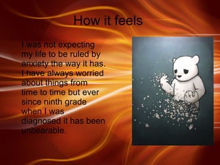 How it feels  I was not expecting my life to be ruled by anxiety the way it has. I have always worried about things from time to time but ever since ninth grade when I was diagnosed it has been unbearable.  
