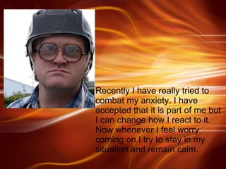 Recently I have really tried to combat my anxiety. I have accepted that it is part of me but I can change how I react to it. Now whenever I feel worry coming on I try to stay in my situation and remain calm. 