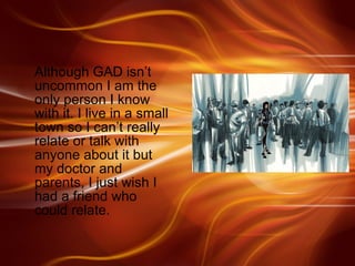 Although GAD isn’t uncommon I am the only person I know with it. I live in a small town so I can’t really relate or talk with anyone about it but my doctor and parents, I just wish I had a friend who could relate. 