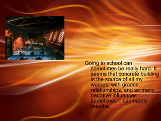 Going to school can sometimes be really hard. It seems that concrete building is the source of all my worries; with grades, relationships, and so many negative influences sometimes I  can hardly breathe.  