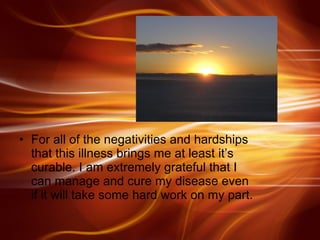 For all of the negativities and hardships that this illness brings me at least it’s curable. I am extremely grateful that I can manage and cure my disease even if it will take some hard work on my part.  