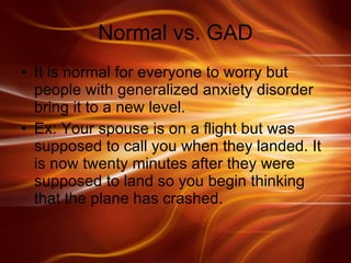 Normal vs. GAD It is normal for everyone to worry but people with generalized anxiety disorder bring it to a new level. Ex: Your spouse is on a flight but was supposed to call you when they landed. It is now twenty minutes after they were supposed to land so you begin thinking that the plane has crashed.  