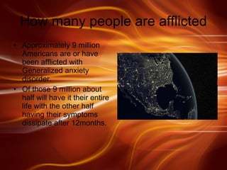 How many people are afflicted Approximately 9 million Americans are or have been afflicted with Generalized anxiety disorder.  Of those 9 million about half will have it their entire life with the other half having their symptoms dissipate after 12months.  