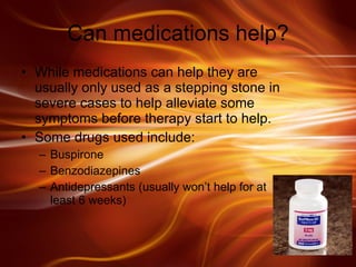 Can medications help? While medications can help they are usually only used as a stepping stone in severe cases to help alleviate some symptoms before therapy start to help. Some drugs used include:  Buspirone Benzodiazepines Antidepressants (usually won’t help for at least 6 weeks) 