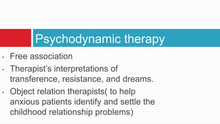 Psychodynamic therapy
•   Free association
•   Therapist’s interpretations of
    transference, resistance, and dreams.
•   Object relation therapists( to help
    anxious patients identify and settle the
    childhood relationship problems)
 