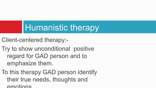 Humanistic therapy
Client-centered therapy:-
Try to show unconditional positive
  regard for GAD person and to
  emphasize them.
To this therapy GAD person identify
  their true needs, thoughts and
 