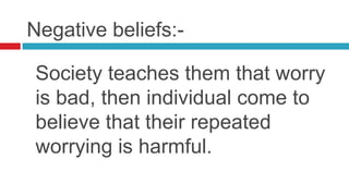Negative beliefs:-

Society teaches them that worry
is bad, then individual come to
believe that their repeated
worrying is harmful.
 