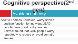 Avoidance theory
Acc: to Thomas Borkovec, worry serves
 positive function for individual.GAD
 people have great bodily arousal
 Borveck found that GAD people worry
 repeatedly to reduce or avoid somatic
 arousal
 