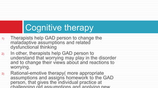 Cognitive therapy
1)   Therapists help GAD person to change the
     maladaptive assumptions and related
     dysfunctional thinking
2)   In other, therapists help GAD person to
     understand that worrying may play in the disorder
     and to change their views about and reactions to
     worrying.
3)   Rational-emotive therapy( more appropriate
     assumptions and assigns homework to the GAD
     person, that gives the individual practice at
 